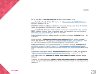 FACEBOOK
288
VOLTA AO SUMÁRIO
MATTAR, João. Web 2.0 e redes sociais na educação. São Paulo: Artesanal Educacional, 2013a.
______. Facebook em Educação. De Mattar, 2012. Disponível em: <http://joaomattar.com/blog/2012/01/17/facebook-em-
educacao/>. Acesso em: 13 dez. 2013.
MINISTÉRIO DO TURISMO (Brasil). Roteiros do Brasil: módulo operacional 7- roteirização turística. Brasília, DF: Ministério do
Turismo, 2007. Disponível em: <www.turismo.gov.br>. Acesso: 13 dez. 2013.
______. A importância da internet para o turismo: viajantes se apoiam nas redes sociais para decidir o roteiro, organizar a
viagem e compartilhar informações. Brasília, DF: Ministério do Turismo, 2014. Disponível em: <http://www.turismo.gov.br/
turismo/noticias/todas_noticias/20140428.html>. Acesso em: 16 jun. 2013.
MUNOZ, Caroline Lego; TOWER, Terri. Back to the wall: how to use facebook in the classroom. First Monday, Chicago, v. 16, n.
12, dez. 2011.
MORAN, José Manuel. A TV digital e a integração das tecnologias na educação. Brasília, DF: Ministério da Educação:
Tvescola, 2007. Disponível em: <http://www.eca.usp.br/prof/moran/site/textos/tecnologias_eduacacao/digital.pdf>. Acesso
em: 15 jul. 2013. (Texto publicado no boletim 23 sobre Mídias Digitais do Programa Salto para o Futuro).
NÚMERO DE INTERNAUTAS no Brasil alcança percentual inédito, mas acesso ainda é concentrado. Jornal O Globo, Rio de
Janeiro, Sessão Sociedade. 26 de ago. 2014. Disponível em:<http://oglobo.globo.com/sociedade/tecnologia/numero-de-
internautas-no-brasil-alcanca-percentual-inedito-mas-acesso-ainda-concentrado-13027120#ixzz3nofgGasK> Acesso: 20 ago.
2015.
SCHOR, Gustavo. Os mitos da nova tecnologia. Observatório da Imprensa, Campinas, ano 18, n. 829, 2010. Disponível em:
<http://www.observatoriodaimprensa.com.br/news/view/os-mitos-da-nova-tecnologia>. Acesso em: 19 dez. 2014.
SILVA, Angela Carrancho (Org). Aprendizagens em ambientes virtuais e a educação a distância. Porto Alegre: Mediação,
2009. p. 25.
TESSEROLLI, Ana Cristina Rosado França. Avaliação do Facebook como ferramenta facilitadora de Ensino-Aprendizagem no
curso de Graduação em Turismo. 90 f. 2015. Dissertação (Mestrado Profissional em Avaliação)–Fundação Cesgranrio, Rio de
Janeiro, 2015.
 
