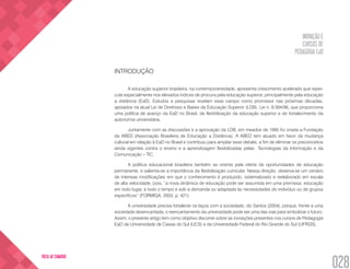 INOVAÇÃO E
CURSOS DE
PEDAGOGIA EaD
028
VOLTA AO SUMÁRIO
INTRODUÇÃO
A educação superior brasileira, na contemporaneidade, apresenta crescimento acelerado que reper-
cute especialmente nos elevados índices de procura pela educação superior, principalmente pela educação
a distância (EaD). Estudos e pesquisas revelam esse campo como promissor nas próximas décadas,
apoiados na atual Lei de Diretrizes e Bases da Educação Superior (LDB), Lei n. 9.394/96, que proporciona
uma política de avanço da EaD no Brasil, de flexibilização da educação superior e de fortalecimento da
autonomia universitária.
Juntamente com as discussões e a aprovação da LDB, em meados de 1995 foi criada a Fundação
da ABED (Associação Brasileira de Educação a Distância). A ABED tem atuado em favor da mudança
cultural em relação à EaD no Brasil e contribuiu para ampliar esse debate, a fim de eliminar os preconceitos
ainda vigentes contra o ensino e a aprendizagem flexibilizadas pelas Tecnologias da Informação e da
Comunicação – TIC.
A política educacional brasileira também se orienta pela oferta de oportunidades de educação
permanente, e salienta-se a importância da flexibilização curricular. Nessa direção, observa-se um cenário
de intensas modificações em que o conhecimento é produzido, sistematizado e reelaborado em escala
de alta velocidade, pois, “a nova dinâmica de educação pode ser assumida em uma premissa: educação
em todo lugar, a todo o tempo e sob a demanda ou adaptada às necessidades do indivíduo ou de grupos
específicos” (FORMIGA, 2003, p. 421).
A universidade precisa fortalecer os laços com a sociedade, diz Santos (2004), porque, frente a uma
sociedade desencantada, o reencantamento da universidade pode ser uma das vias para simbolizar o futuro.
Assim, o presente artigo tem como objetivo discorrer sobre as inovações presentes nos cursos de Pedagogia
EaD da Universidade de Caxias do Sul (UCS) e da Universidade Federal do Rio Grande do Sul (UFRGS).
 