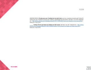 FACEBOOK
289
VOLTA AO SUMÁRIO
UNIVERSIA BRASIL. 50 razões para usar o Facebook em sua sala de aula: quer tirar a monotonia da sala de aula? Confira 50
motivos para usar o Facebook na sala de aula e melhorar a aprendizagem dos seus alunos. São Paulo, 12 jul. 2012. Disponível
em: <http://noticias.universia.com.br/destaque/noticia/2012/07/12/950468/50-razes-usar-facebook-em-sua-sala-aula.html>.
Acesso em: 10 jan. 2013.
______. Conheça 10 erros que devem ser evitados nas redes sociais. São Paulo, mar. 2011. Disponível em: <http://noticias.
universia.com.br/destaque/noticia/2011/03/31/623032/conheca-10-erros-devem-ser-evitados-nas-redes-sociais.html>.
Acesso em: 10 jan. 2013.
 