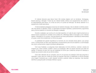 WHATSAPP
NA EDUCAÇÃO
298
VOLTA AO SUMÁRIO
O material oferecido para leitura foram três revistas digitais com as temáticas: Andragogia,
Social Learning e Geração Y. Esse tipo de material facilita a leitura nos equipamentos dos alunos. E
foi disponibilizado para leitura, no e-mail da turma e no portal da instituição. As alunas salvaram no e
equipamento mobile para leitura.
A intencionalidade pedagógica nesse tipo de material e interação, não era debater no âmbito presen-
cial, mas apenas no aplicativo. Assim, os aprendizes formularam hipóteses, questionamentos, argumentos
para a troca de saberes no momento da interação e avaliação.
Durante a avaliação, que ocorreu em uma data especifica, em sala de aula e regime presencial, as
alunas ficaram surpresas em constatar como poderia ter o Whatsapp aliado à educação e com materiais
digitais. A atividade foi um sucesso, mas para garantir que todos participassem a atividade foi desenvolvida
em grupo, sendo três smartphones no mínimo por grupo.
A usabilidade tem grande importância no momento de uma atividade desse gênero, pois pensar
como o conhecimento do aluno será desenhado e encaminhando para troca de saberes e a acomodação
dos novos conhecimentos, exige do professor planejamento.
Com essa finalidade, as perguntas foram elaboradas de forma dinâmica, colorida e através de
imagens que, nesse contexto, auxiliam o aluno na visualização, além de separar assuntos que estão em
debate. O interesse do aluno tem que ser trabalhado de forma que o deixemos sempre em destaque e
impedir que encerrem antes de seu término efetivo.
Outro fator relevante são as correções, pois em um processo de avaliação onde haja perguntas e
respostas, o aluno deve ter o direito de mudar sua resposta. Para tanto, foi elaborado no final da interação
uma imagem mostrando que, a partir daquele momento, poderiam alterar as respostas, mas deveriam
identificar a pergunta pela numeração referida no grupo.
 