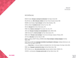 WHATSAPP
NA EDUCAÇÃO
307
VOLTA AO SUMÁRIO
REFERÊNCIAS
BECKER, Fernando. Educação e construção do conhecimento. Porto Alegre: Artmed, 2001.
BELLONI, Maria Luiza. ABC da Educação a distância. São Paulo: Pearson Education do Brasil: 2009.
BRANDÃO, Carlos Rodrigues. O que é educação. São Paulo: Editora Brasiliense, 1994.
CASTELLS, Manuel. A sociedade em rede. São Paulo: Paz e Terra. 1999.
FAVA, Rui. Educação 3.0. São Paulo: Editora Saraiva, 2014.
FREIRE, Paulo. Extensão e comunicação?. Rio de Janeiro: Paz e Terra, 1977.
JOHN, Daniel. Educação e tecnologia num mundo globalizado. Brasília: UNESCO, 2003.
JUNIOR, Dilermando Piva. Sala de aula digital. São Paulo: Editora Saraiva, 2013.
KENSKI, Vani M. Educação e novas tecnologias: O novo ritmo da informação. Campinas: SP. Papirus, 2007.
LÉVY, Pierre. Cibercultura. São Paulo: Editora 34, 2009.
MORAN, José Manuel, MASETTO, Marcos, BEHRENS, Marilda. Novas tecnologias e mediação pedagógica. São Paulo:
Papirus, 2003.
PALOFF, Rena M.; PRATT, Keith. Construindo comunidades de aprendizagem no ciberespaço: estratégias eficientes para a sala
de aula on-line. Porto Alegre: Artmed, 2002.
______. O Aluno Virtual – Um Guia para Trabalhar com Estudantes On-line. Trad. Vinícius Figueira. Porto Alegre, Artmed, 2004.
PIAGET, Jean. A linguagem e pensamento da criança. São Paulo: Martins Fontes, 1999.
PRETTO, Nelson de Lucca. Uma escola sem/com futuro: educação multimídia. Salvador: EDUBRA, 2013.
VYGOTSKY , Liev Semianovich. A formação social da mente. São Paulo: Martins Fontes, 1987.
 