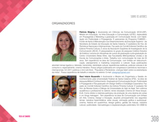 SOBRE OS AUTORES
308
VOLTA AO SUMÁRIO
ORGANIZADORES
Patricia Bieging é doutoranda em Ciências da Comunicação (ECA-USP),
Mestre em Educação, na linha Educação e Comunicação (UFSC), especialista
em Propaganda e Marketing e graduada em Comunicação Social, com habili-
tação em Publicidade e Propaganda. É parecerista do Programa FUMDES -
Fundo de Apoio à Manutenção e ao Desenvolvimento da Educação Superior - da
Secretaria de Estado da Educação de Santa Catarina. É avaliadora Ad Hoc de
Periódicos Nacionais e Internacionais. Faz parte do Comitê Editorial Científico da
Editora Pimenta Cultural. É sócia da Asociación Española de Investigación de la
Comunicación (AE-IC). É pesquisadora no grupo de pesquisa Coletivo Estudos
de Estética. Leciona em disciplinas de cursos de graduação e pós-graduação do
Centro Universitário Belas Artes, das Faculdades Metropolitanas Unidas e da
Escola de Comunicações e Artes. Trabalha com comunicação há mais de 23
anos. Tem experiência na área de Comunicação, com ênfase em telecomuni-
cação, planejamento e marketing corporativo e cultural. Suas publicações
abordam temas ligados a: televisão, transmídia, identidade cultural, experiências estéticas, práticas culturais e de
consumo e, especialmente, cinema interativo. Possui artigos publicados em congressos e periódicos nacionais e
internacionais. Em 2011 publicou o livro sob título: “Populares e Perdedores: crianças falam sobre os estereótipos
da mídia”. Possui experiência de trabalho e estudos no exterior. E-mail: pbieging@gmail.com
Raul Inácio Busarello é doutorando e Mestre em Engenharia e Gestão do
Conhecimento pela Universidade Federal de Santa Catarina UFSC, na área de
pesquisa Mídia e Conhecimento. Graduado em Comunicação Social - Publicidade
e Propaganda e Pós-graduado em Design Gráfico e Estratégia Corporativa. Faz
parte do Comitê Editorial Científico da Editora Pimenta Cultural. É avaliador Ad
Hoc da Revista Vozes e Diálogo da Universidade do Vale do Itajaí. Tem vivência
acadêmica e profissional no exterior, tendo estudado Cinema em Nova Iorque,
EUA. Como diretor e roteirista participou da produção de uma dezena de curtas
e um longa metragem. Tem experiência na área de Comunicação com ênfase
em Arte, Cinema, Design e Inovação, atuando principalmente nos seguintes
temas: narrativa hipermidiática, artes visuais, animação gráfica e audiovisual,
cinema, história em quadrinhos, design gráfico, gestão de marcas, indústria
cultural, publicidade, mercadologia e criação/produção publicitária. Em 2009 foi
 