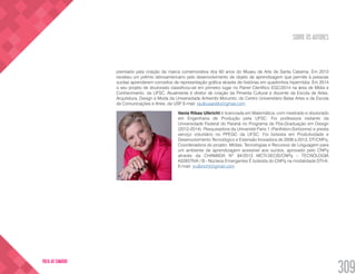 SOBRE OS AUTORES
309
VOLTA AO SUMÁRIO
premiado pela criação da marca comemorativa dos 60 anos do Museu de Arte de Santa Catarina. Em 2013
recebeu um prêmio latinoamericano pelo desenvolvimento de objeto de aprendizagem que permite à pessoas
surdas aprenderem conceitos de representação gráfica através de histórias em quadrinhos hipermídia. Em 2014
o seu projeto de doutorado classificou-se em primeiro lugar no Painel Científico EGC/2014 na área de Mídia e
Conhecimento, da UFSC. Atualmente é diretor de criação da Pimenta Cultural e docente da Escola de Artes,
Arquitetura, Design e Moda da Universidade Anhembi Morumbi, do Centro Universitário Belas Artes e da Escola
de Comunicações e Artes, da USP. E-mail: raulbusarello@gmail.com
Vania Ribas Ulbricht é licenciada em Matemática, com mestrado e doutorado
em Engenharia de Produção pela UFSC. Foi professora visitante da
Universidade Federal do Paraná no Programa de Pós-Graduação em Design
(2012-2014). Pesquisadora da Université Paris 1 (Panthéon-Sorbonne) e presta
serviço voluntário no PPEGC da UFSC. Foi bolsista em Produtividade e
Desenvolvimento Tecnológico e Extensão Inovadora de 2009 a 2013, DT/CNPq.
Coordenadora do projeto: Mídias, Tecnologias e Recursos de Linguagem para
um ambiente de aprendizagem acessível aos surdos, aprovado pelo CNPq
através da CHAMADA Nº 84/2013 MCTI-SECIS/CNPq - TECNOLOGIA
ASSISTIVA / B - Núcleos Emergentes É bolsista do CNPq na modalidade DTI-A.
E-mail: vrulbricht@gmail.com
 