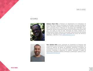 SOBRE OS AUTORES
310
VOLTA AO SUMÁRIO
AUTORES
Adelson Paula Silva é Professor do Departamento de Computação do
CEFET-MG. Atua na área de Tecnologia da Informação, Tecnologia Aplicada ao
Ensino, Educação a Distância. Graduado em Ciências da Computação (PUC-
MG), Licenciatura Plena e Mestrado em Tecnologia pelo CEFET-MG. Possui
experiência, estudos e pesquisas na área de ensino profissional técnico/tecnoló-
gico, com ações na área de EaD, Tecnologia de Ensino, Gestão de TI,
Infraestrutura de Redes, Redes de Comunicação, desenvolvimento de soluções
na área de Tecnologia da Informação. Doutorando em Ensino de Ciências e
Matemática - UNICSUL. E-mail: adelson@kosmus.com.br
Alan Santana Brito possui graduação em Engenharia de Produção pela
Universidade Cruzeiro do Sul (2012). Tem experiência na área da Qualidade, com
ênfase em Sistemas de Gestão da Qualidade. Atualmente é professor na
Universidade Cruzeiro do Sul. Lecionando disciplinas de Introdução Recursos
Humanos, Introdução à Segurança do trabalho, Introdução à Cadeia de
Suprimentos, Operações Globais e Introdução à Distribuição Logística. E-mail:
santana.brito@hotmail.com
 