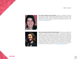SOBRE OS AUTORES
311
VOLTA AO SUMÁRIO
Ana Cristina Rosado França Tesserolli é Mestre em Avaliação Profissional
pela Fundação Cesgranrio, especialista em Metodologia do Ensino Superior pela
Faculdade da Cidade, Jornalista, Assessora de Imprensa, diretora da AM
Tesserolli Turismo e Comunicação, e professora de graduação da FACHA. E-mail:
anacristina.rosado@gmail.com
Ana Lucia Alexandre de Oliveira Zandomeneghi é Pós Doutora em Engenharia
e Gestão do Conhecimento. Doutora em Mídia e Conhecimento, Mestre em
Ergonomia Cognitiva e Graduada em Formação e Licenciatura em Psicologia.
Professora Adjunta do Curso Bacharelado Interdisciplinar em Ciência e Tecnologia
da Universidade Federal do Maranhão. Professora Permanente do Programa de
Pós Graduação em Design da universidade Federal do Maranhão. Avaliadora Ad
Hoc da revista do programa de Pós Graduação em Educação da Universidade
Federal do Maranhão. Áreas de pesquisa: Ambientes Virtuais de Aprendizagem,
Inteligências Múltiplas, Perfil de Aprendiz, hipermídia adaptativa, criatividade e
acessibilidade para Web, reintegração Social e Resíduos. Autora de livros e
artigos nacionais e internacionais. E-mail: ana.zandomeneghi@ufma.br
 