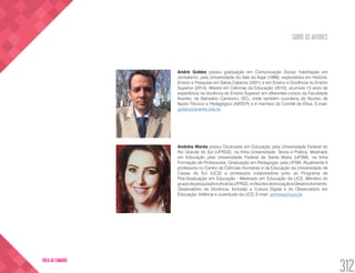 SOBRE OS AUTORES
312
VOLTA AO SUMÁRIO
André Gobbo possui graduação em Comunicação Social, habilitação em
Jornalismo, pela Universidade do Vale do Itajaí (1999), especialista em História,
Ensino e Pesquisa em Santa Catarina (2001) e em Ensino e Docência no Ensino
Superior (2014). Mestre em Ciências da Educação (2010), acumula 13 anos de
experiência na docência do Ensino Superior em diferentes cursos da Faculdade
Avantis, de Balneário Camboriú (SC), onde também coordena do Núcleo de
Apoio Técnico e Pedagógico (NATEP) e é membro do Comitê de Ética. E-mail:
gobbo@avantis.edu.br
Andréia Morés possui Doutorado em Educação pela Universidade Federal do
Rio Grande do Sul (UFRGS), na linha Universidade: Teoria e Prática; Mestrado
em Educação pela Universidade Federal de Santa Maria (UFSM), na linha
Formação de Professores; Graduação em Pedagogia, pela UFSM. Atualmente é
professora no Centro de Ciências Humanas e da Educação da Universidade de
Caxias do Sul (UCS) e professora colaboradora junto ao Programa de
Pós-Graduação em Educação - Mestrado em Educação da UCS. Membro do
grupodepesquisaInovAvaldaUFRGS,noNúcleodeInovaçãoeDesenvolvimento:
Observatório de Docência, Inclusão e Cultura Digital e do Observatório em
Educação: Infância e Juventude da UCS. E-mail: anmores@ucs.br
 