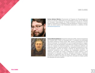 SOBRE OS AUTORES
313
VOLTA AO SUMÁRIO
Carlos Adriano Martins é Doutorando do Programa de Pós-graduação em
Ensino de Ciências e Matemática da Universidade Cruzeiro do Sul. Mestrado
em Educação. Especialização em Gestão Ambiental e Docência no Ensino
Superior. Graduação em Pedagogia e Ciências Biológicas. Professor e pesqui-
sador do ensino superior nas modalidades presencial e a distância. E-mail:
ead.adriano@gmail.com
Carlos Alberto Dallabona é Engenheiro eletricista (1979), mestre em Engenharia
de Produção (2001), doutor em educação (2011). É professor da Universidade
Tecnológica Federal do Paraná desde 1992, atuando principalmente nas área
elétrica e produção. Foi coordenador do curso de engenharia elétrica e respon-
sável pelos cursos de bacharelado e licenciatura do Campus Curitiba da UTPFR.
Atuou em empresa de telecomunicações e como profissional autônomo em
engenharia elétrica e telecomunicações. Tem experiência profissional em efici-
ência energética, sistemas de energia e sistemas de telecomunicações. Tem
experiência acadêmica como professor nas modalidades presencial e a
distância, como gestor de cursos e instituições de ensino superior e como
pesquisador em educação a distância, educação profissional a distância e
educação em engenharia. Atua nos temas: educação a distância, educação
profissional a distância, educação em engenharia, educação tecnológica, gestão
de instituições de ensino superior.
 