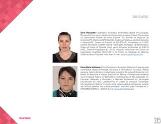 SOBRE OS AUTORES
315
VOLTA AO SUMÁRIO
Dóris Roncarelli é Bacharel e Licenciada em Filosofia, Mestre em Educação,
DoutoraemEngenhariaeGestãodoConhecimentoeestáemEstágioPós-doutoral
na Universidade Federal de Santa Catarina. Foi Gerente de Negócios da
Conectiva/PR, Diretora da BPS Brasil/SC, Analista de Negócios da DZset Soluções
e Sistemas/RS, Diretora de Eventos da SUCESU-SC, Conselheira do CELTA,
Diretora de Eventos da ABRH Grande Florianópolis, Professora de Metodologia e
Prática de Ensino de Filosofia, Tutora para a formação de docentes em EaD da
UFSC. Diretora Pedagógica do CDI-SC. Designer Instrucional dos Cursos de
Capacitação AbertaSul, PACC/UAB e do Projeto de Validação de Materiais
Didáticos para o Programa e-Tec Brasil. E-mail: dorisroncarelli@gmail.com
Elena Maria Mallmann é Pós-Doutora em Educação a Distância e E-learning pela
Universidade Aberta de Portugal. Doutorado e mestrado em Educação. Realiza
pesquisa, desenvolvimento e capacitação na área de Tecnologia Educacional com
ênfase em Recursos e Práticas Educacionais Abertas. Professora-pesquisadora
da Universidade Federal de Santa Maria nos Programas de Pós-Graduação em
Educação (Mestrado e Doutorado) e Mestrado Profissional em Tecnologias
Educacionais em Rede. Coordenadora do projeto de pesquisa “Tecnologias
Educacionais em Rede na Formação Inicial e Continuada de professores: impacto
das políticas públicas nas práticas escolares” financiado pela Chamada MCTI/
CNPq/MEC/CAPES no. 43/2013. E-mail: elena.ufsm@gmail.com
 