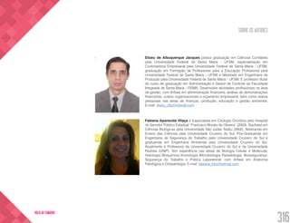 SOBRE OS AUTORES
316
VOLTA AO SUMÁRIO
Elizeu de Albuquerque Jacques possui graduação em Ciências Contábeis
pela Universidade Federal de Santa Maria - UFSM, especialização em
Controladoria Empresarial pela Universidade Federal de Santa Maria - UFSM,
graduação em Formação de Professores para a Educação Profissional pela
Universidade Federal de Santa Maria - UFSM e Mestrado em Engenharia de
Produção pela Universidade Federal de Santa Maria - UFSM. É professor titular
do curso de graduação em Administração e Gestor de Controle da Faculdade
Integrada de Santa Maria - FISMA. Desenvolve atividades profissionais na área
de gestão, com ênfase em administração financeira, análise de demonstrações
financeiras, custos organizacionais e orçamento empresarial, bem como realiza
pesquisas nas áreas de finanças, produção, educação e gestão ambiental.
E-mail: elizeu_ctb@hotmail.com
Fabiana Aparecida Vilaça é Especialista em Citologia Oncótica pelo Hospital
do Servidor Público Estadual “Francisco Morato de Oliveira” (2003), Bacharel em
Ciências Biológicas pela Universidade São Judas Tadeu (2002), Mestranda em
Ensino das Ciências pela Universidade Cruzeiro do Sul, Pós-Graduanda em
Engenharia de Segurança do Trabalho pela Universidade Cruzeiro do Sul e
graduanda em Engenharia Ambiental pela Universidade Cruzeiro do Sul.
Atualmente é Professora da Universidade Cruzeiro do Sul e da Universidade
Paulista (UNIP). Tem experiência nas áreas de Biologia Celular e Molecular,
Histologia, Bioquímica, Imunologia, Microbiologia, Parasitologia, Biossegurança,
Segurança do Trabalho e Prática Laboratorial, com ênfase em Anatomia
Patológica e Citopatologia. E-mail: fabiana_bio@hotmail.com
 