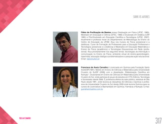 SOBRE OS AUTORES
317
VOLTA AO SUMÁRIO
Fábio da Purificação de Bastos possui Graduação em Física (UFSC, 1985),
Mestrado em Educação e Ciência (UFSC, 1990) e Doutorado em Didática (USP,
1995) e Pós-Doutorado em Educação Científica e Tecnológica (UFSC, 2007).
Atualmente é professor titular do Departamento de Metodologia do Ensino do
Centro de Educação da UFSM. Atua nos Cursos de Física (presencial e a
distância), Curso de Formação de Professores para a Educação Profissional e
Tecnológica (presencial e a distância) e Mestrados em Educação Matemática e
Ensino de Física (acadêmico) e Tecnologias Educacionais em Rede (profis-
sional). Atua prioritariamente nos seguintes temas: tecnologias da informação e
comunicação no Ensino de Física, ambiente virtual de ensino-aprendizagem,
hipermídia, educação dialógico-problematizadora e pesquisa-ação educacional.
Email: fabio@ufsm.br
Francisca de Assiz Carvalho é Licenciada em Química pela Fundação Santo
André/SP(1991). Mestre em Ensino de Ciências e Matemática pela Universidade
Cruzeiro do Sul/SP (2008) com a dissertação “Alfabetização Científica em
Nutrição”. Doutoranda em Ensino de Ciências em Matemática pela Universidade
Cruzeiro do Sul, onde participa do grupo de estudos em CTS (Ciência, Tecnologia
e Sociedade) desde 2006. É professora efetiva da rede pública estadual de São
Paulo desde 1991, onde leciona as disciplinas de Ciências e Química e profes-
sora da Universidade Cruzeiro do Sul desde 2009 onde leciona Química para os
cursos de Licenciatura e Bacharelado em Química, Farmácia e Nutrição. E-mail:
guirrafran@yahoo.com.br
 