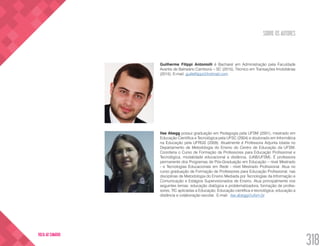 SOBRE OS AUTORES
318
VOLTA AO SUMÁRIO
Guilherme Filippi Antoniolli é Bacharel em Administração pela Faculdade
Avantis de Balneário Camboriú – SC (2015), Técnico em Transações Imobiliárias
(2015). E-mail: guillefilippi@hotmail.com
Ilse Abegg possui graduação em Pedagogia pela UFSM (2001), mestrado em
Educação Cientifica e Tecnológica pela UFSC (2004) e doutorado em Informática
na Educação pela UFRGS (2009). Atualmente é Professora Adjunta lotada no
Departamento de Metodologia do Ensino do Centro de Educação da UFSM.
Coordena o Curso de Formação de Professores para Educação Profissional e
Tecnológica, modalidade educacional a distância, (UAB/UFSM). É professora
permanente dos Programas de Pós-Graduação em Educação – nível Mestrado
- e Tecnologias Educacionais em Rede - nível Mestrado Profissional. Atua no
curso graduação de Formação de Professores para Educação Profissional, nas
disciplinas de Metodologia do Ensino Mediada por Tecnologias da Informação e
Comunicação e Estágios Supervisionados de Ensino. Atua principalmente nos
seguintes temas: educação dialógica e problematizadora, formação de profes-
sores, TIC aplicadas a Educação, Educação científica e tecnológica, educação a
distância e colaboração escolar. E-mail: ilse.abegg@ufsm.br
 