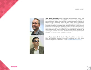 SOBRE OS AUTORES
319
VOLTA AO SUMÁRIO
José Wilson da Costa possui graduação em Engenharia Elétrica pela
Universidade Federal de Minas Gerais (1988), mestrado em Engenharia Elétrica
pela Universidade Federal de Minas Gerais (1993) e doutorado em Ciências da
Informação pela Universidade Federal de Minas Gerais (2002). Atualmente é
professor do Programa de Mestrado em Educação e professor Adjunto III da
Pontifícia Universidade Católica de Minas Gerais. Professor de Ensino Técnico e
Profissional do CEFETMG.Tem experiência na área de Ciência da Computação,
Sistemas de Informação e Tecnologias Digitais na Educação, atuando principal-
mente nos seguintes temas: programação de computadores, ambientes de
aprendizagem, software educativo, Blended Learning ensino/aprendizagem,
educação e ambientes virtuais, educação a distância.
Juarez Marques Lacerda é Graduado em Engenharia Elétrica e em Licenciatura
Plena de Professores. Mestre em Tecnologia. Professor do CEFET-MG. Doutor
em Ensino de Ciências e Matemática. E-mail: cp3y2000-inf@yahoo.com.br
 