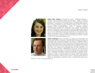 SOBRE OS AUTORES
320
VOLTA AO SUMÁRIO
Juliana Sales Jacques é licenciada em Letras - Habilitação Português e
Literaturas, pela Universidade Federal de Santa Maria - UFSM. É mestra em
Educação, pelo Programa de Pós-Graduação em Educação (PPGE) da UFSM.
Atualmente, é doutoranda em Educação também pelo PPGE/UFSM. Integra a
linha de pesquisa Práticas Escolares e Políticas Públicas (LP2) e o grupo de
pesquisa (CNPq) Investigação-Ação Escolar e Educação Dialógico-
Problematizadora Mediada por Tecnologias Livres (UFSM), desenvolvendo
processos investigativos sobre a produção de materiais didáticos hipermidiáticos
com foco na integração de Recursos Educacionais Abertos (REA). Nessa perspec-
tiva, tem como problemática de pesquisa a performance de professores forma-
dores e em formação inicial na mediação pedagógica nos estágios de ensino,
visando à produção e à integração de REA como proposta de autoria e coautoria
em rede. E-mail: juletras.jacques@gmail.com
Juliano Schimiguel possui Doutorado em Ciência da Computação pela
Universidade Estadual de Campinas - UNICAMP (2006), Mestrado em Ciência da
Computação pela Universidade Estadual de Campinas - UNICAMP (2002) e
Graduação de Bacharelado em Informática pela Universidade Estadual de Ponta
Grossa (1999). Atualmente é Professor Permanente do Programa de Doutorado/
Mestrado em Ensino de Ciências e Matemática da Universidade Cruzeiro do Sul
(São Paulo, SP), Professor da Universidade Nove de Julho (UNINOVE) e do
Centro Universitário Anchieta - UNIANCHIETA (Jundiaí, SP). Tem experiência na
área de Ciência da Computação, com ênfase em Interação Humano-Computador
(IHC) e Engenharia de Software, atuando principalmente nos seguintes temas:
design e avaliação de interfaces, sistemas de informação geográfica, geopro-
cessamento, análise e desenvolvimento de sistemas, UML, ensino-aprendi-
zagem de matemática e ciências usando as TIC’s, conteúdos digitais interativos,
objetos de aprendizagem, ambientes virtuais e colaborativos, jogos para o
ensino, etc.. E-mail: schimiguel@gmail.com
 