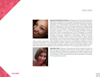SOBRE OS AUTORES
321
VOLTA AO SUMÁRIO
Lígia de Assis Monteiro Fontana é Pedagoga pela Universidade Presbiteriana
Mackenzie e Especialista em Tecnologia Educacional pela mesma instituição.
Especialista em Mídias na Educação pela Universidade Federal de Pernambuco,
especialista em Psicopedagogia Educacional pela Universidade Anhembi
Morumbi e Mestranda no curso Comunicação Educacional e Mídias Digitais
pela Universidade Aberta de Portugal em Lisboa. Aluna da Universidade Federal
Fluminense no curso PIGEAD – Planejamento, Implementação e Gestão da
Educação a Distância e no curso de especialização do SENAC em Design
Instrucional. Docente da graduação para o curso de Pedagogia em instituição
particular de ensino, com disciplinas que tratam das tecnologias educacionais,
formação do educador, fundamentos e metodologias, práticas curriculares,
metodologia do trabalho científico e áreas que envolvam a gestão, projetos
educacionais e TCC. Desenvolvo projetos que envolvem ferramentas interativas
para educação, fóruns e chats online, materiais digitais, congressos, mostra de
vídeos, estudos comparados e outras atividades. Design instrucional e a produção da identidade visual dos
conteúdos educacionais, como: apresentações interativas, apostilas, manuais, avaliações, webquests, vídeos,
vídeo aulas, audiobooks, e-books, locuções, animações, material interativo para lousa digital, páginas de web,
redes colaborativas de aprendizagem e outras atividades formativas. E-mail: prof.ligiamonteiro@gmail.com
Lígia Silva Leite é Doutora em Educação pela Temple University e mestre em
Educação pela Universidade Federal do Rio de Janeiro (UFRJ). Professora do
Curso de Mestrado Profissional em Avaliação da Fundação Cesgranrio e da
Faculdade de Educação da Universidade do Estado do Rio de Janeiro (UERJ).
Pós Doutorado em Tecnologia Educacional pela Universidade de Pittsburgh.
E-mail: ligialeite@terra.com.br
 