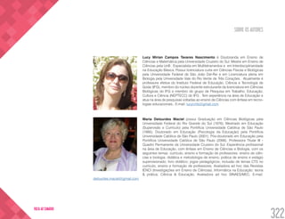 SOBRE OS AUTORES
322
VOLTA AO SUMÁRIO
Lucy Mirian Campos Tavares Nascimento é Doutoranda em Ensino de
Ciências e Matemática pela Universidade Cruzeiro do Sul. Mestre em Ensino de
Ciências pela UnB . Especialista em Multiletramentos e em Interdisciplinaridade
na Educação Básica. Possui licenciatura curta em Ciências Físicas e Biológicas
pela Universidade Federal de São João Del-Rei e em Licenciatura plena em
Biologia pela Universidade Vale do Rio Verde de Três Corações . Atualmente é
professora efetiva do Instituto Federal de Educação, Ciência e Tecnologia de
Goiás (IFG), membro do núcleo docente estruturante da licenciatura em Ciências
Biológicas do IFG e membro do grupo de Pesquisa em Trabalho, Educação,
Cultura e Ciência (NEPTECC) do IFG . Tem experiência na área de Educação e
atua na área de pesquisas voltadas ao ensino de Ciências com ênfase em tecno-
logias educacionais.. E-mail: lucycmb@gmail.com
Maria Delourdes Maciel possui Graduação em Ciências Biológicas pela
Universidade Federal do Rio Grande do Sul (1976); Mestrado em Educação
(Supervisão e Currículo) pela Pontifícia Universidade Católica de São Paulo
(1995); Doutorado em Educação (Psicologia da Educação) pela Pontifícia
Universidade Católica de São Paulo (2001); Pós-doutorado em Educação pela
Pontifícia Universidade Católica de São Paulo (2006). Professora Titular III -
Quadro Permanente da Universidade Cruzeiro do Sul. Experiência profissional
na área de Educação, com ênfase em Ensino de Ciências e Biologia, com os
seguintes temas: currículo, ensino e formação de professores; ensino de ciên-
cias e biologia; didática e metodologia de ensino; prática de ensino e estágio
supervisionado; livro didático; jogos pedagógicos; inclusão de temas CTS no
currículo, ensino e formação de professores. Avaliadora ad hoc das Revistas
IENCI (Investigações em Ensino de Ciências), Informática na Educação: teoria
& prática; Ciência & Educação. Avaliadora ad hoc SINAES/MEC. E-mail:
delourdes.maciel@gmail.com
 