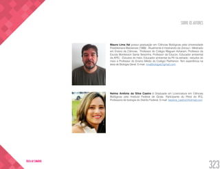 SOBRE OS AUTORES
323
VOLTA AO SUMÁRIO
Mauro Lima Val possui graduação em Ciências Biológicas pela Universidade
Presbiteriana Mackenzie (1988) . Atualmente é mestrando da Unicsul – Mestrado
em Ensino de Ciências. Professor do Colégio Maguen Avharam, Professor da
Escola Montessori Santa Terezinha, Professor da Educon, Educador ambiental
da APEL - Estudos do meio, Educador ambiental da Pé na estrada - estudos do
meio e Professor do Ensino Médio do Colégio Parthenon. Tem experiência na
área de Biologia Geral. E-mail: mvalbiologia@gmail.com
Nelma Antônia da Silva Castro é Graduada em Licenciatura em Ciências
Biológicas pelo Instituto Federal de Goiás. Participante do Pibid do IFG.
Professora de biologia do Distrito Federal. E-mail: bezerra_castro@hotmail.com
 