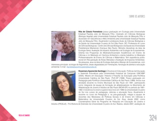 SOBRE OS AUTORES
324
VOLTA AO SUMÁRIO
Rita de Cássia Frenedozo possui graduação em Ecologia pela Universidade
Estadual Paulista Júlio de Mesquita Filho, mestrado em Ciências Biológicas
(Biologia Vegetal) pela Universidade Estadual Paulista Júlio de Mesquita Filho e
doutorado em Geociências e Meio Ambiente pela Universidade Estadual Paulista
Júlio de Mesquita Filho. Atualmente é professora titular de Ciências Biológicas e
da Saúde da Universidade Cruzeiro do Sul (São Paulo, SP). Professora do curso
de Ciências Biológicas - Centro de Ciências Biológicas e da Saúde da Universidade
Presbiteriana Mackenzie (Campus São Paulo). Miinistra disciplinas da área da
Ecologia Geral, Avaliação de Impacto Ambiental e de Ecologia de Ecossistemas.
Orienta nos Programas de Mestrado/Doutorado Acadêmicos em Ensino de
Ciências e no Mestrado em Química Ambiental e orienta trabalhos no Mestrado
Profissionalizante de Ensino de Ciências e Matemática. Tem experiência profis-
sional em Recuperação de Áreas Alteradas e Avaliação de Impactos Ambientais.
Na pesquisa, atua na área de Ecologia Aplicada e Manejo de Ecossistemas, com
interesses principais: ecologia de fragmentos, áreas degradadas por minerações, fenologia de plantas e educação
ambiental. E-mail: rita.frenedozo@cruzeirodosul.edu.br
Rosemary Aparecida Santiago é Doutora em Educação: Políticas da Educação
e Sistemas Educativos pela Universidade Estadual de Campinas UNICAMP
(2005). Mestre em Educação: Historia e Filosofia da Educação pela Pontifícia
Universidade Católica de São Paulo PUC-SP (1998). Possui graduação em
Pedagogia pela Pontifícia Universidade Católica de São Paulo (1989). Iniciou sua
atividade docente no Ensino Municipal de São Paulo em 1991, participando
como integrante da equipe de formação de alfabetizadores no Movimento de
Alfabetização de Jovens e Adultos de São Paulo (MOVA-SP) no período de 1991-
1992. A docência no ensino superior teve inicio em 1996 na Universidade Cruzeiro
do Sul nos cursos de pedagogia, ciências e educação física. Atualmente é
docente no curso de Pedagogia e, na pós-graduação, integra a equipe de
docentes dos Mestrados de Políticas Sociais e de Ensino em Ciências e
Matemática da Universidade Cruzeiro do Sul. Atua, desde 2002, como
Coordenadora Geral do Programa de Pesquisa em Educação de Jovens e
Adultos (PROEJA) - Pró-Reitoria de Extensão da Universidade Cruzeiro do Sul. Realiza, desde 2007, avaliação de
 