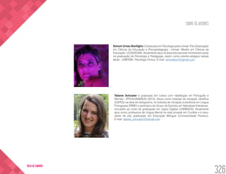 SOBRE OS AUTORES
326
VOLTA AO SUMÁRIO
Simoni Urnau Bonfiglio é Graduada em Psicologia pela Univali, Pós-Graduação
em Ciência da Educação e Psicopedagogia - Univali. Mestre em Ciência da
Educação- UCSA/EDAN. Atualmente atua na área educacional ministrando aulas
na graduação de Psicologia e Pedagogia, assim como orienta estágios nestas
áreas - UNIFEBE. Psicóloga Clínica. E-mail: simonibon7@gmail.com
Tatiane Schuster é graduada em Letras com habilitação em Português e
Alemão - IFPLA/UNISINOS (2013). Atuou como bolsista de iniciação científica
(CAPES) na área do bilinguismo, foi bolsista de iniciação à docência em Língua
Portuguesa (PIBID) e participou do Grupo de Estudos em Narrativas Interativas,
vinculado ao curso de graduação em Jogos Digitais (UNISINOS). Atualmente
atua como professora de Língua Alemã na rede privada em Curitiba e é estu-
dante de pós graduação em Educação Bilíngue (Uniniversidade Positivo).
E-mail: tatiane_schuster@hotmail.com
 