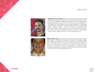 SOBRE OS AUTORES
327
VOLTA AO SUMÁRIO
Tiago Ricciardi Correa Lopes é graduado em Publicidade e Propaganda pela
ESPM-Sul e Doutor em Ciências da Comunicação pela Universidade do Vale do
Rio dos Sinos (UNISINOS). Atualmente é professor dos cursos de graduação e
pós-graduação lato sensu da Escola da Indústria Criativa da UNISINOS, em
São Leopoldo (RS), onde também coordena a especialização em Cultura Digital
e Redes Sociais e o Laboratório de Tecnologias da Informação (LabTics). Nesta
mesma instituição, integra o Grupo de Pesquisa Audiovisualidades e
Tecnocultura (TCAv) e o Núcleo de Inovação em Práticas Educacionais (NIPE).
Em paralelo aos projetos acadêmicos, realiza o projeto de mapeamentos
urbanos criativos Cidade Transmídia. E-mail: tricciardi@unisinos.br
Wagner Duarte José possui graduação em Física pela Universidade Federal de
Mato Grosso do Sul (1992) e doutorado em Física pela Universidade de São
Paulo (1998) e Pós-Doutorado em Educação Científica e Tecnológica (UFSC,
2015). Atualmente é professor titular da Universidade Estadual do Sudoeste da
Bahia. Tem experiência na área de Física, com ênfase em Ensino de Fisica e
Formação de Professores, atuando principalmente nos seguintes temas:
educaçãodialógica-problematizadora,tecnologiasdainformaçãoecomunicação
no Ensino de Física. E-mail: wagjose@gmail.com
 