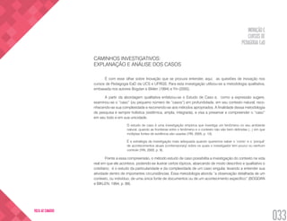 INOVAÇÃO E
CURSOS DE
PEDAGOGIA EaD
033
VOLTA AO SUMÁRIO
CAMINHOS INVESTIGATIVOS:
EXPLANAÇÃO E ANÁLISE DOS CASOS
É com esse olhar sobre Inovação que se procura entender, aqui, as questões de inovação nos
cursos de Pedagogia EaD da UCS e UFRGS. Para esta investigação utilizou-se a metodologia qualitativa,
embasada nos autores Bogdan e Biklen (1994) e Yin (2005).
A partir da abordagem qualitativa enfatizou-se o Estudo de Caso e, como a expressão sugere,
examinou-se o “caso” (ou pequeno número de “casos”) em profundidade, em seu contexto natural, reco-
nhecendo-se sua complexidade e recorrendo-se aos métodos apropriados. A finalidade dessa metodologia
de pesquisa é sempre holística (sistêmica, ampla, integrada), e visa a preservar e compreender o “caso”
em seu todo e em sua unicidade.
O estudo de caso é uma investigação empírica que investiga um fenômeno no seu ambiente
natural, quando as fronteiras entre o fenômeno e o contexto não são bem definidas (...) em que
múltiplas fontes de evidência são usadas (YIN, 2005, p. 13).
É a estratégia de investigação mais adequada quando queremos saber o ‘como’ e o ‘porquê’
de acontecimentos atuais (contemporary) sobre os quais o investigador tem pouco ou nenhum
controle (YIN, 2005, p. 9).
Frente a essa compreensão, o método estudo de caso possibilita a investigação do contexto na vida
real em que ele acontece, podendo-se ilustrar certos tópicos, abarcando de modo descritivo e qualitativo o
cotidiano; é o estudo da particularidade e da complexidade de um caso singular, levando a entender sua
atividade dentro de importantes circunstâncias. Essa metodologia aborda “a observação detalhada de um
contexto, ou indivíduo, de uma única fonte de documentos ou de um acontecimento específico” (BOGDAN
e BIKLEN, 1994, p. 89).
 