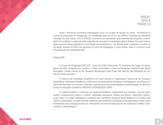 INOVAÇÃO E
CURSOS DE
PEDAGOGIA EaD
034
VOLTA AO SUMÁRIO
Assim, aborda-se a presente investigação como um projeto de estudo de casos, envolvendo os
cursos de graduação em Pedagogia, na modalidade EaD, da UCS e da UFRGS. Considera-se pertinente
investigar os dois casos: UCS e UFRGS. O primeiro por apresentar suas experiências enquanto universi-
dade comunitária, e o segundo pelas experiências enquanto universidade pública federal. As duas universi-
dade possuem larga experiência na formação de professores, e, na década atual, passaram a investir na
formação docente em EaD, em especial no Curso de Pedagogia, e, para ambas, esse é o primeiro curso
de graduação na modalidade EaD.
Caso UCS
O Curso de Pedagogia EaD UCS iniciou em 2004, abarcando 70 municípios da região de abran-
gência da UCS, composta por 13 polos, 11 deles contemplam o Curso de Pedagogia: Antônio Prado, Bento
Gonçalves, Canela, Caxias do Sul, Guaporé, Montenegro, Nova Prata, São Marcos, São Sebastião do Caí,
Terra de Areia e Vacaria.
O sistema de orientação acadêmica do curso envolve a organização institucional de Professor
Especialista, Orientador Acadêmico e Monitores, procedimentos educativos, pedagógicos, tecnológicos e
administrativos que, no conjunto, objetivam o atendimento das necessidades de aprendizagem do aluno na
forma de educação a distância (PROJETO PEDAGÓGICO, 2007).
O material didático é composto por cadernos didáticos, organizados por módulos, os quais apre-
sentam: embasamento teórico e prático, atividades, pesquisas, tarefas dos alunos; hipermídia; audiovi-
suais; textos. O projeto pedagógico considera que o ambiente virtual de aprendizagem é um cenário que
habita o ciberespaço, envolve diversas interfaces que favorecem a interação entre aprendizes e deve incluir
ferramentas para a atuação autônoma, oferecendo recursos de interação de uso individual e coletivo, favo-
recendo a aprendizagem.
 