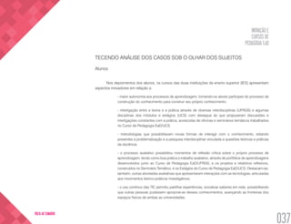 INOVAÇÃO E
CURSOS DE
PEDAGOGIA EaD
037
VOLTA AO SUMÁRIO
TECENDO ANÁLISE DOS CASOS SOB O OLHAR DOS SUJEITOS
Alunos
Nos depoimentos dos alunos, os cursos das duas instituições de ensino superior (IES) apresentam
aspectos inovadores em relação a:
- maior autonomia aos processos de aprendizagem, tornando-os atores partícipes do processo de
construção do conhecimento para construir seu próprio conhecimento.
- interligação entre a teoria e a prática através de diversas interdisciplinas (UFRGS) e algumas
disciplinas dos módulos e estágios (UCS) com destaque às que propuseram discussões e
interligações constantes com a prática, acrescidas de oficinas e seminários temáticos trabalhados
no Curso de Pedagogia EaD/UCS.
- metodologias que possibilitavam novas formas de interagir com o conhecimento, estando
presentes a problematização e a pesquisa interdisciplinar vinculada a questões teóricas e práticas
da docência.
- o processo avaliativo possibilitou momentos de reflexão crítica sobre o próprio processo de
aprendizagem, tendo como boa prática o trabalho avaliativo, através de portfólios de aprendizagens
desenvolvidos junto ao Curso de Pedagogia EaD/UFRGS, e os projetos e relatórios reflexivos,
construídos no Seminário Temático, e os Estágios do Curso de Pedagogia EaD/UCS. Destacam-se,
também, outras atividades avaliativas que apresentaram interações com as tecnologias, articuladas
aos movimentos teórico-práticos investigativos;
- o uso contínuo das TIC permitiu partilhar experiências, socializar saberes em rede, possibilitando
que outras pessoas pudessem apropriar-se desses conhecimentos, avançando as fronteiras dos
espaços físicos de ambas as universidades.
 