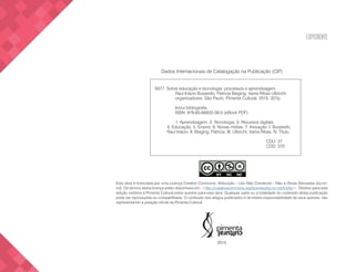 EXPEDIENTE
Dados Internacionais de Catalogação na Publicação (CIP)
Esta obra é licenciada por uma Licença Creative Commons: Atribuição – Uso Não Comercial – Não a Obras Derivadas (by-nc-
nd). Os termos desta licença estão disponíveis em: <http://creativecommons.org/licenses/by-nc-nd/3.0/br/>. Direitos para esta
edição cedidos à Pimenta Cultural pelos autores para esta obra. Qualquer parte ou a totalidade do conteúdo desta publicação
pode ser reproduzida ou compartilhada. O conteúdo dos artigos publicados é de inteira responsabilidade de seus autores, não
representando a posição oficial da Pimenta Cultural.
2015
S677 Sobre educação e tecnologia: processos e aprendizagem.
Raul Inácio Busarello, Patricia Bieging, Vania Ribas Ulbricht,
organizadores. São Paulo: Pimenta Cultural, 2015. 327p.
Inclui bibliografia.
ISBN: 978-85-66832-36-5 (eBook PDF)
1. Aprendizagem. 2. Tecnologia. 3. Recursos digitais.
4. Educação. 5. Ensino. 6. Novas mídias. 7. Inovação. I. Busarello,
Raul Inácio. II. Bieging, Patricia. III. Ulbricht, Vania Ribas. IV. Título.
	
		 	 CDU: 37
			CDD: 370
 
