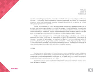 INOVAÇÃO E
CURSOS DE
PEDAGOGIA EaD
039
VOLTA AO SUMÁRIO
visualizar as aprendizagens construídas, acessado e socializado entre seus pares, colegas e professores
do Curso e a comunidade externa. Esse trabalho possibilitou transcender as fronteiras do conhecimento
acadêmico, dando maior visibilidade às produções dos alunos, propiciando, de forma virtual, as trocas e
interações que potencializem o aprender.
É visível, aos professores dos cursos de pedagogia EaD, a importância da presença e interação do
professor no ambiente de aprendizagem, na condição de mediador e orientador. Esse fator foi considerado
importante tanto para o professor quanto para os alunos, pois ambos percebiam-se próximos para interagir,
obtendo bons retornos acadêmicos. Também foi fundamental a qualidade do trabalho realizado junto aos
polos, no acompanhamento e desenvolvimento do curso, contribuindo para o trabalho qualitativo.
Ampliando esse destaque teve-se a contribuição das tecnologias utilizadas durante o curso de
Pedagogia EaD/UFRGS, contributivas da aprendizagem dos alunos, ao possibilitarem outras formas de
interação e construção da aprendizagem, principalmente os blogs, os Fóruns, o GoogleDocs, os AVA. A
plataforma utilizada permitiu agregar outros suportes tecnológicos — filmes, figuras, produções diversas
— e, ao mesmo tempo, fazer links com propostas colaborativas de grupo, possibilitando a construção de
redes de aprendizagem e o fortalecimento de vínculos e interações familiares.
Tutores
Nos depoimentos, os tutores afirmam ter conhecimento e estarem engajados no projeto pedagógico
do curso. Os tutores da UFRGS afirmam terem presenciado forte empenho por parte dos professores e da
coordenação do curso para que o trabalho acontecesse. Já, em relação ao PDI fica o registro do desconhe-
cimento deste documento institucional por parte deles.
A partir das vivências expressas pelos tutores fica evidente que o curso contemplou aspectos inova-
dores, em diversos momentos.
 