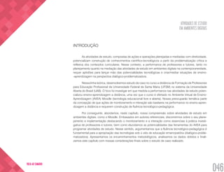 ATIVIDADES DE ESTUDO
EM AMBIENTES DIGITAIS
046
VOLTA AO SUMÁRIO
INTRODUÇÃO
As atividades de estudo, compostas de ações e operações planejadas e mediadas com diretividade,
potencializam construção de conhecimentos científico-tecnológicos a partir da problematização crítica e
reflexiva dos conteúdos curriculares. Nesse contexto, a performance de professores e tutores, tanto no
planejamento quanto na mediação das atividades de estudo em ambientes digitais na contemporaneidade,
requer aptidões para lançar mão das potencialidades tecnológicas e criar/mediar situações de ensino-
-aprendizagem na perspectiva dialógico-problematizadora.
Nessa linha teórica, desenvolvemos estudo de caso no curso a distância de Formação de Professores
para Educação Profissional da Universidade Federal de Santa Maria (UFSM) no sistema da Universidade
Aberta do Brasil (UAB). O foco foi investigar em que medida a performance nas atividades de estudo poten-
cializou ensino-aprendizagem a distância, uma vez que o curso é ofertado no Ambiente Virtual de Ensino-
Aprendizagem (AVEA) Moodle (tecnologia educacional livre e aberta). Nossa preocuparão temática parte
da concepção de que ações de monitoramento e interação são basilares na performance no ensino-apren-
dizagem a distância e requerem construção de fluência tecnológico-pedagógica.
Por conseguinte, abordamos, neste capítulo, nossa compreensão sobre atividades de estudo em
ambientes digitais, como o Moodle. Embasados em autores referenciais, discorrermos sobre o seu plane-
jamento e implementação destacando o monitoramento e a interação como essenciais à prática investi-
gativa de professores e tutores; bem como elucidamos as potencialidades das ferramentas do AVEA para
programar atividades de estudo. Nesse sentido, argumentamos que a fluência tecnológico-pedagógica é
fundamental para a apropriação das tecnologias sob o viés de educação emancipatória (dialógico-proble-
matizadora). Apresentamos os encaminhamentos metodológicos, analisamos os dados obtidos e finali-
zamos este capítulo com nossas considerações finais sobre o estudo de caso realizado.
 