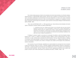 ATIVIDADES DE ESTUDO
EM AMBIENTES DIGITAIS
048
VOLTA AO SUMÁRIO
No contexto desta pesquisa, tratamos de atividades de estudo desenvolvidas em ambientes digitais,
especificamente, no AVEA Moodle. Nesse sentido, inferimos que os objetos e os fenômenos são os conte-
údos curriculares amplificados nas ferramentas de recursos disponíveis. O modo como esses conteúdos
são organizados/apresentados promove ou não a sua compreensão e a relação com a realidade concreta,
para a necessária transformação dos estudantes: ação requerida na Educação Dialógico-Problematizadora
(EDP) (FREIRE, 1987).
Sob o viés da EDP, Alberti (2011, p. 120) argumenta que, nessa estrutura das atividades de estudo
(ações, operações e também tarefas de caráter problemático),
[…] poderíamos dizer que o diálogo está colocado como articulador para que esse processo
aconteça de forma ativa e crie as necessidades e motivos para os alunos desenvolverem a
atividade. Podemos dizer que o diálogo pode constituir o centro organizador da atividade. Para
desenvolver uma atividade, a mesma requer que sejam realizadas ações e operações direcio-
nadas a um fim as quais visam à produção de instrumentos que possibilitam estabelecer rela-
ções entre motivo e objetivo da atividade em si.
O diálogo é, portanto, basilar no processo de construção de saberes a partir das relações estabe-
lecidas entre o motivo e o objetivo da atividade proposta. Diálogo, quando problematizador, para nós é
interventivo, ou seja, contribui para a produção de conhecimentos. Por isso, nessa linha teórica, o diálogo,
no processo ensino-aprendizagem, precisa ser sempre problematizador. É o diálogo-problematizador em
torno dos conteúdos curriculares que constitui a interação (não simples comunicação) entre professores,
tutores e estudantes.
No momento em que há interação, estabelece-se a oportunidade de construção de novos conceitos
a partir das diferentes visões de mundo. A interação dialógico-problematizadora desafia os estudantes a
assumirem “o papel de sujeitos da produção de sua inteligência do mundo e não apenas o de recebedores
da que lhes seja transferida”, visto que “quanto mais se tornam capazes de se afirmar como sujeitos que
podem conhecer, tanto melhor desempenho sua aptidão para fazê-lo” (FREIRE, 1996, p. 78).
 