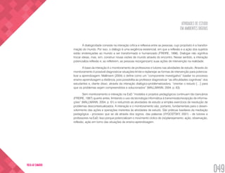 ATIVIDADES DE ESTUDO
EM AMBIENTES DIGITAIS
049
VOLTA AO SUMÁRIO
A dialogicidade consiste na interação crítica e reflexiva entre as pessoas, cujo propósito é a transfor-
mação do mundo. Por isso, o diálogo é uma exigência existencial, em que a reflexão e a ação dos sujeitos
estão endereçadas ao mundo a ser transformado e humanizado (FREIRE, 1996). Dialogar não significa
trocar ideias, mas, sim, construir novas visões de mundo através do encontro. Nesse sentido, a interação
potencializa reflexão e, ao refletirem, as pessoas re(organizam) suas ações de intervenção na realidade.
A base da interação é o monitoramento de professores e tutores nas atividades de estudo. Através do
monitoramento é possível diagnosticar situações-limite e replanejar as formas de intervenção para potencia-
lizar a aprendizagem. Mallmann (2004) o define como um “componente investigativo” basilar no processo
ensino-aprendizagem a distância, pois possibilita ao professor diagnosticar “as dificuldades cognitivas” dos
estudantes e, diante disso, através da interação dialógico-problematizadora, “orientar o estudo […] para
que os problemas sejam compreendidos e solucionados” (MALLMANN, 2004, p. 63).
Sem monitoramento e interação na EaD “modelos e projetos pedagógicos continuam tão bancários
(FREIRE, 1987) quanto antes, limitando o uso da tecnologia informática à transmissão/recepção de informa-
ções” (MALLMANN, 2004, p. 61) e reduzindo as atividades de estudo a simples exercícios de resolução de
problemas descontextualizados. A interação e o monitoramento são, portanto, fundamentais para o desen-
volvimento das ações e operações inerentes às atividades de estudo. São práticas basilares da mediação
pedagógica - processo que se dá através dos signos, das palavras (VYGOSTSKY, 2001) - de tutores e
professores na EaD. Isso porque potencializam o movimento cíclico de (re)planejamento, ação, observação,
reflexão, ação em torno das situações de ensino-aprendizagem.
 