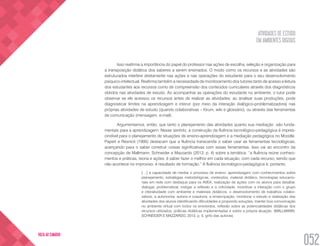 ATIVIDADES DE ESTUDO
EM AMBIENTES DIGITAIS
052
VOLTA AO SUMÁRIO
Isso reafirma a importância do papel do professor nas ações de escolha, seleção e organização para
a transposição didática dos saberes a serem ensinados. O modo como os recursos e as atividades são
estruturados interfere diretamente nas ações e nas operações do estudante para o seu desenvolvimento
psíquico-intelectual. Reafirma também a necessidade de monitoramento dos tutores tanto de acesso e leitura
dos estudantes aos recursos como de compreensão dos conteúdos curriculares através dos diagnósticos
obtidos nas atividades de estudo. Ao acompanhar as operações do estudante no ambiente, o tutor pode
observar se ele acessou os recursos antes de realizar as atividades; ao analisar suas produções, pode
diagnosticar limites na aprendizagem e intervir (por meio da interação dialógico-problematizadora) nas
próprias atividades de estudo (quando colaborativas – fórum, wiki e glossário), ou através das ferramentas
de comunicação (mensagem, e-mail).
Argumentamos, então, que tanto o planejamento das atividades quanto sua mediação são funda-
mentais para a aprendizagem. Nesse sentido, a construção da fluência tecnológico-pedagógica é impres-
cindível para o planejamento de situações de ensino-aprendizagem e a mediação pedagógica no Moodle.
Papert e Resnick (1995) destacam que a fluência transcende o saber usar as ferramentas tecnológicas,
avançando para o saber construir coisas significativas com essas ferramentas. Isso vai ao encontro da
concepção de Mallmann, Schneider e Mazzardo (2013, p. 4) sobre a temática: “a fluência reúne conheci-
mentos e práticas, teoria e ações, é saber fazer o melhor em cada situação, com cada recurso, sendo que
não acontece no improviso, é resultado de formação.” A fluência tecnológico-pedagógica é, portanto,
[…] a capacidade de mediar o processo de ensino- aprendizagem com conhecimentos sobre
planejamento, estratégias metodológicas, conteúdos, material didático, tecnologias educacio-
nais em rede com destaque para os AVEA, realização de ações com os alunos para desafiar,
dialogar, problematizar, instigar a reflexão e a criticidade, incentivar a interação com o grupo
e interatividade com ambiente e materiais didáticos, o desenvolvimento de trabalhos colabo-
rativos, a autonomia, autoria e coautoria, a emancipação, monitorar o estudo e realização das
atividades dos alunos identificando dificuldades e propondo soluções, manter boa comunicação
no ambiente virtual com todos os envolvidos, reflexão sobre as potencialidades didáticas dos
recursos utilizados, práticas didáticas implementadas e sobre a própria atuação. (MALLMANN,
SCHNEIDER E MAZZARDO, 2013, p. 5, grifo das autoras)
 