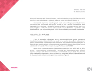 ATIVIDADES DE ESTUDO
EM AMBIENTES DIGITAIS
054
VOLTA AO SUMÁRIO
acordo com a Escala de Likert, a qual requer que os sujeitos “indiquem seu grau de concordância ou discor-
dância com declarações relativas à atitude que está sendo medida” (BRANDALISE, 2005, p. 4).
Nesse sentido, organizamos as declarações de acordo com as indicações: concordo plenamente,
concordo em parte, não concordo nem discordo, discordo em parte e discordo completamente. Nessa
organização, foram elaboradas 6 declarações (questões fechadas) e os resultados gerados foram trans-
postos em gráficos, constituindo-se como dados visuais da pesquisa. Finalizamos o questionário com 2
questões abertas, cujas respostas trianguladas com os dados de observação embasaram nossa análise.
RESULTADOS E ANÁLISES
A partir do questionário implementado, geramos representações gráficas oriundas das questões
fechadas e textuais a partir das contribuições dos estudantes nas questões abertas. Esses dados são trian-
gulados com a percepção que tivemos enquanto observadores (ação inerente ao processo investigativo do
estudo de caso) da performance de professores e tutores nas atividades de estudo desenvolvidas no curso
a distância de Formação de Professores para Educação Profissional da UAB/UFSM.
Dentre as oito questões/declarações contempladas no questionário (que aborda além do plane-
jamento e implementação das atividades estudo, a percepção geral dos estudantes quanto ao curso),
elegemos as três que estão diretamente relacionadas a esta temática de pesquisa. Diante disso, iniciamos
nossa análise partindo dos resultados obtidos na declaração: As atividades de estudo colaborativas através
de fóruns e wikis potencializaram a interação entre os estudantes (Figura 1).
 
