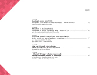 SUMÁRIO
Capítulo 5
Educação pela pesquisa no nível médio:
uma estratégia para a alfabetização científica e tecnológica – relato de experiência ..................................... 78
Rosiane Resende Leite e Maria Delourdes Maciel
Capítulo 6
Metamediação em Educação a Distância:
implementação no curso de especialização Gestão e Docência em EaD ..................................................... 98
Carlos Alberto Dallabona, Dóris Roncarelli e José Wilson da Costa
Capítulo 7
Tecnologias de informação e comunicação no ensino de pós-graduação:
estrutura curricular com base em habilidades e competências ................................................................... 117
Juarez Marques Lacerda, Adelson Paula Silva,
Carlos Fernando Araújo Jr. e Juliano Schimiguel
Capítulo 8
Estágio supervisionado de ensino mediado por
ambiente hipermídia virtual de ensino-aprendizagem .............................................................................. 132
Ilse Abegg e Fábio da Purificação de Bastos
Capítulo 9
A utilização do EQ Map para avaliação e mapeamento do
Quociente Emocional dos formandos em administração .......................................................................... 150
Ana Lucia Alexandre de Oliveira Zandomeneghi, André Gobbo,
Simoni Urnau Bonfiglio e Guilherme Filippi Antoniolli
 