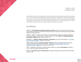 ATIVIDADES DE ESTUDO
EM AMBIENTES DIGITAIS
061
VOLTA AO SUMÁRIO
atividadesdeestudo.Ainda,atriangulaçãocomdadosquantitativospermitiráexplanarquadrosdemonstrativos
como número e período de participações em atividades individuais e colaborativas. Finalmente, importa dizer
que do ponto de vista da educação dialógico-problematizadora a performance docente gera proposições
desafiadoras aos estudantes. No contexto digital contemporâneo, isso é fundamental tendo em vista a
necessidade de construir critérios de atenção, pesquisa e seleção de conteúdos.
REFERÊNCIAS
ALBERTI, T. F. Das possibilidades da formação de professores a distância: um estudo na perspectiva da teoria da atividade.
Tese (Doutorado em Educação). Universidade Federal do Rio Grande do Sul. Programa de Pós-Graduação em Educação UFRGS/
PPGEdu. Porto Alegre, 220 p. 2011.
ALBERTI, T. F.; ABEGG, I.; DE BASTOS, F. Modelo teórico para orientações didático-pedagógicas de atividades no Moodle. In:
IX Congresso Brasileiro de Ensino Superior a Distância (ESUD), 2012, Recife. Anais do IX Congresso Brasileiro de
Ensino Superior a Distância (ESUD). Recife: Unirede, 2012. v. 1.
BRANDALISE, L. T. Modelos de mediação de percepção e comportamento: uma revisão. 2005. Disponível em: <http://www.
lgti.ufsc.br/brandalise.pdf&gt&gt>. Acesso em: 15 nov. 2014.
BRASIL, Ministério da Educação. Secretaria de Educação a Distância. Referenciais de qualidade para educação superior
a distância. MEC/SEED: Brasília, DF, 2007. Disponível em: <http://portal.mec.gov.br/seed/indexar? option=com_
content&task=view&id=248&Itemid=426> Acesso em: 30 nov. 2014.
CONTE , E. Repensando a performance na educação: intuições e problemas na recepção. Revista Educação. Santa Maria. v.
38, n. 2, p. 403-416. maio/ago. 2013 ISSN: 0101 – 9031
DAVIDOV, V. La enseñanza escolar y el desarollo psíquico: investigación psicológica teórica y experimental. Moscu: Editorial
Progresom, 1988.
 