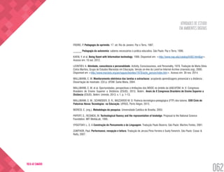 ATIVIDADES DE ESTUDO
EM AMBIENTES DIGITAIS
062
VOLTA AO SUMÁRIO
FREIRE, P. Pedagogia do oprimido. 17. ed. Rio de Janeiro: Paz e Terra, 1987.
______ Pedagogia da autonomia: saberes necessários à prática educativa. São Paulo: Paz e Terra, 1996.
KAFAI, Y. et al. Being fluent with Information technology. 1999. Disponível em: <http://www.nap.edu/catalog/6482.html&gt>.
Acesso em: 10 out. 2012.
LEONTIEV, A. Atividade, consciência e personalidade. Activity, Consciousness, and Personality, 1978. Tradução de Maria Silvia
Cintra Martins, Grupo de Estudos Marxistas em Educação. Versão on-line do Leont’ev Internet Archive (marxists.org), 2000.
Disponível em <http://www.marxists.org/portugues/leontiev/1978/activ_person/index.htm>. Acesso em: 30 nov. 2014.
MALLMANN, E. M. Monitoramento eletrônico das tarefas e extraclasse: acoplando aprendizagens presencial e a distância .
Dissertação de mestrado. 233 p. UFSM: Santa Maria, 2004.
MALLMANN, E. M. et al. Oportunidades, perspectivas e limitações dos MOOC no âmbito da UAB/UFSM. In: X Congresso
Brasileiro de Ensino Superior a Distância (ESUD), 2013, Belém. Anais do X Congresso Brasileiro de Ensino Superior a
Distância (ESUD). Belém: Unirede, 2013. v. 1. p. 1-13.
MALLMANN, E. M.; SCHNEIDER, D. R.; MAZZARDO M. D. Fluência tecnológico-pedagógica (FTP) dos tutores. XXII Ciclo de
Palestras Novas Tecnologias na Educação, UFRGS, Porto Alegre, 2013.
MORESI, E. (org.). Metodologia da pesquisa. Universidade Católica de Brasília, 2003.
PAPERT, S.; RESNICK, M. Technological fluency and the representation of knoledge. Proposal to the National Science
Foundation. MIT MediaLab, 1995.
VYGOTSKY, L. S. A Construção do Pensamento e da Linguagem. Tradução Paulo Bezerra. São Paulo: Martins Fontes, 2001.
ZUMTHOR, Paul. Performance, recepção e leitura. Tradução de Jerusa Pires Ferreira e Suely Fenerich. São Paulo: Cosac &
Naify, 2007.
 
