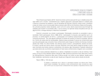 REPRESENTAÇÕES SOCIAIS DE ESTUDANTES
E PROFESSORES ACERCA DA
CIÊNCIA ESCOLAR SOBRE A SOCIEDADE
064
VOLTA AO SUMÁRIO
Para Chassot apud Santos (2010) “devemos ensinar química para permitir que o cidadão possa inte-
ragir melhor com o mundo”. Considerando que o objetivo geral para a educação básica é o preparo para
o exercício consciente da cidadania, e que as disciplinas de Ciências e Química, dentre outras, constituem
a base do núcleo comum da educação básica proposto pela LDB (Lei de Diretrizes e Bases da Educação).
Os currículos propostos nestas disciplinas, assim como em outras, devem proporcionar essa formação de
cidadãos para atuarem na sociedade. Mas, o que se ensina e se aprende nessas disciplinas será que, de
alguma forma, consegue alcançar e influenciar a sociedade?
Exercício consciente nos remete a participação. Participação consciente na sociedade e para a
sociedade. Sobre participação, Demo (1988) afirma: “participação é conquista, para significar que é um
processo, no sentido legítimo do termo [...] participação é em essência autopromoção e existe enquanto
conquista processual”. Ora, para alguém participar no sentido de contribuir na vida em sociedade, deve-se
ter o mínimo de noção sobre as necessidades, objetivos dessa sociedade. É preciso ter conhecimento para
que esta participação seja consciente. Esse conhecimento pode chegar ao indivíduo de diversas maneiras,
através das mídias, da cultura familiar, dos diversos grupos sociais e, principalmente, através da escola.
E é sobre a escola que vamos colocar uma lupa. Pesquisar como essa ciência chega às escolas e como
esta movimenta seus atores (alunos e professores) nos pareceu algo interessante e bastante relevante já
que estes atores são os primeiros responsáveis em fazer esses conhecimentos chegarem até a sociedade.
Não é nossa pretensão debatermos os valores e finalidades da escola na vida do indivíduo. Esse
ponto, já muito foi muito debatido desde a década de 1980. Queremos aproximar nosso olhar para o ensino
de Ciências/Química. Queremos olhar para a Ciência escolar, com todos os seus saberes, aquela que é
feita, trabalhada, reproduzida na sala de aula. Aquela que chega até nossos alunos através da escola.
Bazzo (1998, p. 142) cita que:
É inegável a contribuição que a ciência e a tecnologia trouxeram nos últimos anos. Porém,
apesar desta constatação, não podemos confiar excessivamente nelas, tornando-nos cegos
pelo conforto que nos proporcionam cotidianamente seus aparatos e dispositivos técnicos. Isso
 