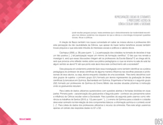 REPRESENTAÇÕES SOCIAIS DE ESTUDANTES
E PROFESSORES ACERCA DA
CIÊNCIA ESCOLAR SOBRE A SOCIEDADE
065
VOLTA AO SUMÁRIO
pode resultar perigoso porque, nesta anestesia que o deslumbramento da modernidade tecnoló-
gica nos oferece, podemos nos esquecer de que a ciência e a tecnologia incorporam questões
sociais, éticas e políticas.
A citação de Bazzo também nos causa curiosidade em saber se nossos alunos e professores têm
esta percepção da não neutralidade da Ciência, que apesar de trazer tantos benefícios sociais também
trouxe prejuízos e que esta está imbuída de interesses sociais e políticos e valores éticos.
Cachapuz (2005, p. 28) para quem: “[...] a participação dos cidadãos na tomada de decisões é hoje
um fato positivo [...] tal participação requer um mínimo de formação científica”. O fato que nos remete a
investigar é, será que essas discussões chegam até os professores da Escola Básica? E se chega até lá,
será que provoca uma reflexão nestes sobre sua prática pedagógica e o que se ensina na sala de aula faz
algum sentido ao aluno? E até que ponto este aluno leva este conhecimento até a sociedade?	
Esta pesquisa em andamento pretende fazer essa investigação como também identificar se a prática
pedagógica do professor de áreas científicas de alguma maneira influencia nas escolhas pessoais e profis-
sionais de seus alunos, ou seja, alunos enquanto cidadãos de uma sociedade. Para tanto decidimos ouvir
dois grupos de sujeitos: o primeiro grupo (G1) formado por alunos ingressantes da graduação de áreas
científicas (Licenciatura em Química, Bacharelado em Química, Engenharia e Farmácia) e o segundo grupo
(G2) formado por professores de Química do Ensino Médio das escolas situadas próximas à instituição
onde os graduandos estudam.
Para coleta de dados utilizamos questionários com questões abertas e fechadas divididas em duas
partes: Primeira parte - caracterização dos graduandos e Segunda parte - conhecer seu pensamento sobre
a influência da Ciência escolar sobre a Sociedade. Para questões da segunda parte usamos como refe-
rência os trabalhos de Santos (2010, p. 13) para quem “ [...] o ensino de Química para a cidadã e o cidadão
deve estar centrado na inter-relação de dois componentes básicos: a informação química e o contexto social
[...]”. Para coleta de dados dos professores utilizamos o recurso da entrevista. Para este artigo usaremos
apenas um extrato das respostas dadas no G1 e G2.
 