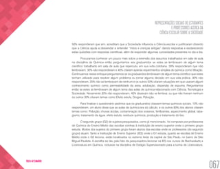 REPRESENTAÇÕES SOCIAIS DE ESTUDANTES
E PROFESSORES ACERCA DA
CIÊNCIA ESCOLAR SOBRE A SOCIEDADE
067
VOLTA AO SUMÁRIO
50% responderam que sim, acreditam que a Sociedade influencia a Ciência escolar e justificaram dizendo
que a Ciência ajuda a desvendar e entender “mitos e crenças antigas” dando respostas e esclarecendo
estas questões com respostas científicas, além de responder algumas curiosidades presentes no dia a dia.
Procuramos conhecer um pouco mais sobre a extensão dos assuntos trabalhados em sala de aula
na disciplina de Química então perguntamos aos graduandos se estes se lembravam de algum tema
científico trabalhado em sala de aula que repercutiu em sua vida cotidiana. 30% responderam que não
lembravam, 30% não responderam e 40% citaram apenas experimentos simples de química como filtração.
Continuamos nesse enfoque perguntamos se os graduandos lembravam de algum tema científico que estes
tenham utilizado para resolver algum problema ou tomar alguma decisão em sua vida prática. 30% não
responderam, 20% não se lembravam de nenhum e os outros 50% citaram situações em que usaram algum
conhecimento químico como permeabilidade da areia, adubação, dispersão de espuma. Perguntamos
então se estes se lembravam de algum tema das aulas de química relacionado com Ciência, Tecnologia e
Sociedade. Novamente 30% não responderam, 40% disseram não se lembrar, ou que não tiveram nenhum
os outros 30% citaram temas como Efeito estufa, Drogas, Poluição.
Para finalizar o questionário pedimos que os graduandos citassem temas químicos sociais. 10% não
responderam, um aluno disse que as aulas de química era só cálculo, e os outros 80% dos alunos citaram
temas como: Poluição, chuvas ácidas, contaminação dos oceanos, fertilizantes, aquecimento global, taba-
gismo, tratamento da água, efeito estufa, resíduos químicos, produção e tratamento do lixo.
O segundo grupo (G2) de sujeitos pesquisados, como já mencionado, foi composto por professores
de Química do Ensino Médio das escolas vizinhas à instituição de ensino superior onde o primeiro grupo
estuda. Muitos dos sujeitos do primeiro grupo foram alunos das escolas onde os professores (do segundo
grupo) atuam. Tanto a Instituição de Ensino Superior (IES) onde o G1 estuda, quanto as escolas de Ensino
Médio onde o G2 leciona, estão localizados no extremo leste da capital de São Paulo, no bairro de São
Miguel Paulista. A escolha se deu pelo fato da pesquisadora lecionar na IES nos cursos de Bacharelado e
Licenciatura em Química, inclusive na disciplina de Estágio Supervisionado para a turma de Licenciatura,
 