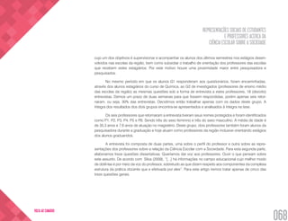 REPRESENTAÇÕES SOCIAIS DE ESTUDANTES
E PROFESSORES ACERCA DA
CIÊNCIA ESCOLAR SOBRE A SOCIEDADE
068
VOLTA AO SUMÁRIO
cujo um dos objetivos é supervisionar e acompanhar os alunos dos últimos semestres nos estágios desen-
volvidos nas escolas da região, bem como subsidiar o trabalho de orientação dos professores das escolas
que recebem estes estagiários. Por este motivo houve uma proximidade maior entre pesquisadora e
pesquisados.
No mesmo período em que os alunos G1 responderam aos questionários, foram encaminhadas,
através dos alunos estagiários do curso de Química, ao G2 de investigados (professores de ensino médio
das escolas da região) as mesmas questões sob a forma de entrevista a estes professores, 18 (dezoito)
entrevistas. Demos um prazo de duas semanas para que fossem respondidas, porém apenas seis retor-
naram, ou seja, 30% das entrevistas. Decidimos então trabalhar apenas com os dados deste grupo. A
íntegra dos resultados dos dois grupos encontra-se apresentados e analisados à íntegra na tese.
Os seis professores que retornaram a entrevista tiveram seus nomes protegidos e foram identificados
como P1, P2, P3, P4, P5 e P6. Sendo três do sexo feminino e três do sexo masculino. A média de idade é
de 35,3 anos e 7,6 anos de atuação no magistério. Deste grupo, dois professores também foram alunos da
pesquisadora durante a graduação e hoje atuam como professores da região inclusive orientando estágios
dos alunos graduandos.
A entrevista foi composta de duas partes, uma sobre o perfil do professor e outra sobre as repre-
sentações dos professores sobre a relação da Ciência Escolar com a Sociedade. Para esta segunda parte,
elaboramos treze questões dissertativas. Queríamos dar voz aos professores. Ouvir o que pensam sobre
este assunto. De acordo com Silva (2009), “[...] há informações no campo educacional cujo melhor modo
de obtê-las é por meio da voz do professor, sobretudo as que dizem respeito aos componentes da complexa
estrutura da prática docente que e efetivada por eles”. Para este artigo iremos tratar apenas de cinco das
treze questões gerais.
 