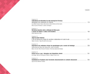 SUMÁRIO
Capítulo 10
Laboratórios de informática da rede municipal de Formosa:
apropriação dos professores de ciências .................................................................................................. 173
Lucy Mirian Campos Tavares Nascimento, Nelma Antônia da Silva Castro,
Rita de Cássia Frenedozo e Juliano Schimiguel
Capítulo 11
Narrativas docentes sobre a utilização de filmes para
o ensino de história e cultura afro-brasileira ........................................................................................... 193
Delton Aparecido Felipe
Capítulo 12
Jogo de contar histórias:
o uso de técnicas de criação de narrativas colaborativas em sala de aula ................................................... 211
Tatiane Schuster e Tiago Ricciardi Correa Lopes
Capítulo 13
Importância dos ambientes virtuais de aprendizagem para o ensino de histologia ................................... 229
Fabiana Aparecida Vilaça, Alan Santana Brito, Juliano Schimiguel,
Mauro Lima Val, Rita de Cássia Frenedozo e Rosemary Aparecida Santiago
Capítulo 14
Ensino da luz e suas interações com dispositivos móveis ....................................................................... 241
Ilse Abegg, Fábio da Purificação de Bastos e Wagner Duarte José
Capítulo 15
Usabilidade do Facebook como ferramenta educomunicativa no contexto educacional ............................ 255
Lígia de Assis Monteiro Fontana
 