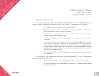 REPRESENTAÇÕES SOCIAIS DE ESTUDANTES
E PROFESSORES ACERCA DA
CIÊNCIA ESCOLAR SOBRE A SOCIEDADE
069
VOLTA AO SUMÁRIO
Perguntamos aos professores:
a) A partir da nossa formação enquanto profissional da área de ciências e cidadão (professor de
ciências-cidadão), que influências exercemos sobre nossos alunos e a transformação da sociedade?
P1- Formação de caráter que ajudamos e contribuímos para isso.
P2- Os professores são espelhos e referências pois, com o passar dos tempos, você vê que fez
parte da aprendizagem daquele novo ser da sociedade.
P3- Atualmente muito pouco, pois o desinteresse e a progressão continuada produziram alunos
preguiçosos que não querem nada com nada!
P4- Tentamos influenciar nas coisas boas que levem os alunos a um pensamento crítico e
questionador.
P5 - Influenciamos sim, um exemplo disso, foi sobre a questão da falta de água, um dia comentei
sobre o assunto, e perguntei o tempo que os alunos gastavam no banho, eles comentavam
que demoravam entre quinze e vinte minutos, eu falei sobre a crise e os conscientizei que
precisavam demorar menos tempo no banho, deu resultado. Depois eles comentaram que haviam
reduzido o tempo no banho para cinco minutos. Quando conseguimos informar de forma clara a
transformação na sociedade é visível.
P6 – como profissional da área a nossa influência sempre tem que ser positiva mesmo no sistema
que encontramos.
b) Fazemos uso dos conhecimentos adquiridos durante a escolaridade na solução de problemas
reais na sociedade? De que forma?
P1- Sim, através de atitudes e atos a serem tomados diante de uma realidade presenciada.
P2- Colocando em prática o que foi aprendido e ensinar aos alunos a respeitar a bagagem desses
alunos e da sociedade.
 