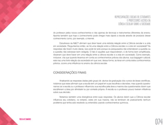 REPRESENTAÇÕES SOCIAIS DE ESTUDANTES
E PROFESSORES ACERCA DA
CIÊNCIA ESCOLAR SOBRE A SOCIEDADE
074
VOLTA AO SUMÁRIO
do professor pelos novos conhecimentos e não apenas de técnicas e instrumentos diferentes de ensino.
Aponta também que hoje o conhecimento pode chegar mais rápido a escola através de produtos desse
conhecimento como, por exemplo, a internet.
Estudiosos da N&CT afirmam que deve haver uma estreita relação entre a Ciência escolar e a vida
em sociedade. Perguntamos então, se há uma relação entre a Ciência escolar e a vida em sociedade? As
respostas não foram muito claras, isso pode ter sido porque os pesquisados não entenderam a questão ou
a questão não estivesse bem redigida. O fato é aqueles que responderam, e de forma bem simplificada,
disseram que deve haver sim uma relação entre a ciência escolar e a vida em sociedade. Como exemplo,
inclusive, cita que quando levamos em conta os conhecimentos prévios dos alunos, sua bagagem cultural,
este traz uma forte relação da sociedade em que vive, dessa forma, ao levar em conta estes conhecimentos
prévios, ocorre uma influência no ensino da ciência escolar.
CONSIDERAÇÕES FINAIS
Analisando as respostas dadas pelo grupo de alunos da graduação dos cursos de áreas científicas,
notamos que estes afirmam que a escola tem um papel em suas escolhas e decisões, mas quando questio-
namos se a escola ou o professor influenciou sua escolha pela área a maioria dos questionados dizem que
escolheram a área por afinidade ou por vontade própria. A escola ou o professor pouco tiveram influência
sobre sua decisão.
Notamos também uma divergência entre suas respostas. Os alunos dizem que a Ciência escolar
influencia seu cotidiano, no entanto, estes em sua maioria, não se lembram de praticamente nenhum
problema que tenha sido resolvido ou entendido usando conhecimentos químicos.
 