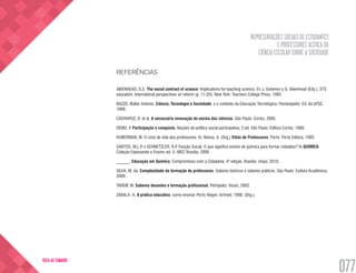 REPRESENTAÇÕES SOCIAIS DE ESTUDANTES
E PROFESSORES ACERCA DA
CIÊNCIA ESCOLAR SOBRE A SOCIEDADE
077
VOLTA AO SUMÁRIO
REFERÊNCIAS
AIKENHEAD, G.S. The social contract of science: Implications for teaching science. En J. Solomon y G. Aikenhead (Eds.), STS
education: International perspectives on reform (p. 11-20). New York: Teachers College Press, 1994.
BAZZO, Walter Antonio. Ciência, Tecnologia e Sociedade: e o contexto da Educação Tecnológica. Florianópolis: Ed. da UFSC,
1998.
CACHAPUZ, A. et al. A necessária renovação do ensino das ciências. São Paulo: Cortez, 2005.
DEMO, P. Participação e conquista. Noções de política social participativa. 2.ed. São Paulo: Editora Cortez, 1988.
HUBERMAN, M. O ciclo de vida dos professores. In: Nóvoa, A. (Org.) Vidas de Professores. Porto: Porto Editora, 1995.
SANTOS, W.L.P. e SCHNETZLER, R.P. Função Social. O que significa ensino de química para formar cidadãos? In QUÍMICA
Coleção Explorando o Ensino vol. 5 -MEC Brasília, 2009
______. Educação em Química. Compromisso com a Cidadania. 4ª edição. Brasília: Unijuí, 2010.
SILVA, M. da. Complexidade da formação de professores. Saberes teóricos e saberes práticos. São Paulo: Cultura Acadêmica,
2009.
TARDIF, M. Saberes docentes e formação profissional. Petrópolis: Vozes, 2002.
ZABALA, A. A prática educativa: como ensinar. Porto Alegre: Artmed, 1998. (Org.).
 