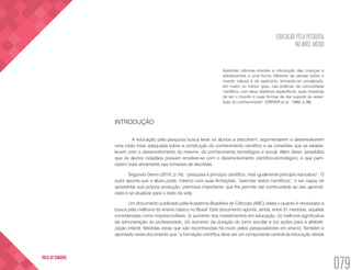 EDUCAÇÃO PELA PESQUISA
NO NÍVEL MÉDIO
079
VOLTA AO SUMÁRIO
Aprender ciências envolve a introdução das crianças e
adolescentes a uma forma diferente de pensar sobre o
mundo natural e de explicá-lo; tornando-se socializado,
em maior ou menor grau, nas práticas da comunidade
científica, com seus objetivos específicos, suas maneiras
de ver o mundo e suas formas de dar suporte às asser-
tivas do conhecimento” (DRIVER et al., 1999, p.36).
INTRODUÇÃO
	 A educação pela pesquisa busca levar os alunos a discutirem, argumentarem e desenvolverem
uma visão mais adequada sobre a construção do conhecimento científico e as conexões que se estabe-
lecem com o desenvolvimento do mesmo, do conhecimento tecnológico e social. Além disso, possibilita
que os alunos cidadãos possam envolver-se com o desenvolvimento científico-tecnológico, e que parti-
cipem mais ativamente nas tomadas de decisões.
Segundo Demo (2010, p.16), “pesquisa é princípio científico, mas igualmente princípio educativo”. O
autor aponta que o aluno pode, mesmo com suas limitações, “exercitar textos científicos”, e ser capaz de
apresentar sua própria produção, premissa importante, que lhe permite dar continuidade ao seu aprendi-
zado e se atualizar para o resto da vida.
Um documento publicado pela Academia Brasileira de Ciências (ABC) relata o quanto é necessário a
busca pela melhoria do ensino básico no Brasil. Este documento aponta, ainda, entre 31 medidas, aquelas
consideradas como imprescindíveis: (i) aumento dos investimentos em educação, (ii) melhoria significativa
da remuneração do professorado, (iii) aumento da duração do turno escolar e (iv) ações para a alfabeti-
zação infantil. Medidas estas que são reconhecidas há muito pelos pesquisadores em ensino. Também é
apontado neste documento que “a formação científica deve ser um componente central da educação desde
 