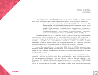 EDUCAÇÃO PELA PESQUISA
NO NÍVEL MÉDIO
082
VOLTA AO SUMÁRIO
	 Segundo Sassseron e Carvalho (2008) existe uma pluralidade semântica na literatura nacional
sobre ensino de Ciências no que se refere à Alfabetização Científica (AC) e Letramento Científico (LC).
[…] autores que utilizam a expressão “Letramento Científico” (Mamede e Zimmermann, 2007,
Santos e Mortimer, 2001), pesquisadores que adotam o termo “Alfabetização Científica” (Brandi
e Gurgel, 2002, Auler e Delizoicov, 2001, Lorenzetti e Delizoicov, 2001, Chassot, 2000) e também
aqueles que usam a expressão “Enculturação Científica” (Carvalho e Tinoco, 2006, Mortimer e
Machado, 1996) para designarem o objetivo desse ensino de Ciências que almeja a formação
cidadã dos estudantes para o domínio e uso dos conhecimentos científicos e seus desdobra-
mentos nas mais diferentes esferas de sua vida. (SASSERON; CARVALHO, 2008, p. 60)
Sasseron e Carvalho (2011, p. 75) apresentam, ainda, os Eixos Estruturantes da AC, indicando linhas
propositivas que foram construídas a partir de análise da literatura. Consideram que devesse levar em
conta estas linhas quando da realização do planejamento de proposições didáticas que busquem promover
“condições e oportunidades para o desenvolvimento da AC entre os estudantes”. Apesar desta pluralidade
apresentada, adotaremos para este trabalho a ACT no sentido de formação para a cidadania, conforme os
pressupostos apresentados no enfoque nomeado de CTS (Ciência, Tecnologia e Sociedade).
Acevedo-Diaz, Vazquez-Alonso e Manassero-Mas (2003) dizem que a AC é uma atividade que se
desenvolve de forma gradual ao longo da vida. Portanto, não há um modelo universal para sua efetivação
em sala de aula, já que existe uma variabilidade de objetivos conforme o contexto sociocultural em que os
estudantes estão inseridos.
A Lei de Diretrizes e Bases da Educação Nacional - LDBEM N. 9394/1996 (BRASIL,1996); os
Parâmetros Curriculares Nacionais do Ensino Médio – PCNEM (BRASIL, 1999); as orientações educacio-
nais complementares aos Parâmetros Curriculares Nacionais Ciências da Natureza, Matemática e suas
Tecnologias - PCN+ (BRASIL, 2002) e as Orientações Curriculares para o Ensino Médio – OCEM (BRASIL,
2006) apontam para a necessidade de ruptura do ensino baseado na transmissão de informações e memo-
rização. Há necessidade de se estabelecer a relação entre o que está sendo ensinado e a realidade do
 