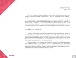 EDUCAÇÃO PELA PESQUISA
NO NÍVEL MÉDIO
088
VOLTA AO SUMÁRIO
Assim que o aluno atinge este terceiro patamar, ele compreende que o processo contribui de forma
mais eficaz para o desenvolvimento da sua autonomia e para a sua transposição de mero observador a
executor.
Refletindo a respeito destes passos ou princípios, e com o objetivo de iniciar o processo de ACT dos
alunos do ensino médio, formulamos uma atividade que levasse os alunos a discutirem os problemas que
afetam o homem na atualidade, que os levassem a entender, refletir, discutir e assumir posições a respeito
do tema escolhido para pesquisa a ser desenvolvida por eles. Buscou-se, dessa forma, contrariar o que
afirma Demo (2010, p.16) que a “regra ainda é a docência reprodutiva fincada na transmissão de conteúdo”.
METODOLOGIA APLICADA
Trata-se de um relato de experiência sobre a implantação do projeto de educação pela pesquisa por
uma aluna de doutorado em ensino de Ciências, com vistas à elaboração de um curso de formação conti-
nuada para professores à respeito dessa modalidade. O desenvolvimento da atividade se deu com quatro
turmas do primeiro ano do ensino médio de uma escola pública Federal em Belo Horizonte no ano letivo de
2013. O projeto teve como objetivo vivenciar o modelo estudado sobre educação pela pesquisa, para que
fossem criadas rotas possíveis de uma ACT na perspectiva CTS.
Foram necessários quatro bimestres para o seu desenvolvimento. A metodologia utilizada foi
pensada de forma a envolver a participação ativa dos alunos, e foi adaptada para a sala de aula a partir
de um redimensionamento dos projetos de iniciação científica que são desenvolvidos paralelamente com
apenas poucos alunos na instituição. No final foi realizada uma análise da experiência contando com a
participação dos alunos em relação à prática pedagógica adotada.
 