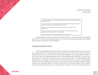 EDUCAÇÃO PELA PESQUISA
NO NÍVEL MÉDIO
093
VOLTA AO SUMÁRIO
“ ...obrigada professora, eu aprendi sobre a doença do meu irmão e agora terei mais
paciência com ele”...
“na minha família tem usuários de droga, e através deste trabalho eu pude entender a
gravidade da situação, preciso fazer alguma coisa pelo ...
“agora eu tenho certeza que irei seguir a minha carreira na robótica, é muito
interessante...
“Ficamos surpresos com os dados que obtivemos, ficamos até na dúvida se as
pessoas estavam respondendo com sinceridade...
“Eu não quero outra coisa para a minha vida, quero ser cientista” ...
Estas falas explicitam de forma singular a positividade obtida com o projeto. Avaliamos que o trabalho
logrou êxito em relação à aprendizagem dos alunos, e nos mostrou caminhos possíveis para serem trilhados
pelos professores interessados nesta modalidade.
CONSIDERAÇÕES FINAIS
Com base em trabalhos publicados na área e da nossa própria ação em sala de aula, consideramos
que a prática educativa da educação pela pesquisa favorece que o conhecimento científico possa ser
percebido pelo aluno de um modo diferente, influenciando diretamente na sua percepção da realidade, o
que contribui para uma alfabetização científica nos moldes defendidos pela educação CTS cuja preocu-
pação central é a construção da cidadania. Apesar de extensas discussões e esforços pleiteados pelos
pesquisadores e interessados na área de ensino de Ciências, infelizmente, é visto que as incorporações
em sala de aula de inovações para o ensino de ciências não logram êxito na formação cidadã do indivíduo.
Sabemos que a educação científica no âmbito formal do ensino Fundamental e Médio, ainda é bastante
incipiente no Brasil, pois necessita que os professores em formação inicial e continuada se apropriem do
 