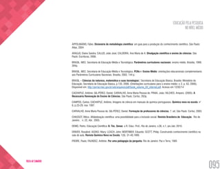 EDUCAÇÃO PELA PESQUISA
NO NÍVEL MÉDIO
095
VOLTA AO SUMÁRIO
APPOLINÁRIO, Fábio. Dicionário de metodologia científica: um guia para a produção do conhecimento científico. São Paulo:
Atlas, 2004.
ARAÚJO, Elaine Sandra; CALUZI, João José; CALDEIRA, Ana Maria de A. Divulgação científica e ensino de ciências. São
Paulo: Escrituras, 2006.
BRASIL. MEC. Secretaria de Educação Média e Tecnológica. Parâmetros curriculares nacionais: ensino médio. Brasília, 1999.
394p.
BRASIL. MEC. Secretaria de Educação Média e Tecnológica. PCNs+ Ensino Médio: orientações educacionais complementares
aos Parâmetros Curriculares Nacionais. Brasília, 2002. 144 p.
BRASIL – Ciências da natureza, matemática e suas tecnologias / Secretaria de Educação Básica. Brasília: Ministério da
Educação, Secretaria de Educação Básica, p.135, 2006. (Orientações curriculares para o ensino médio; v. 2, p. 63, 2006).
Disponível em: http://portal.mec.gov.br/seb/arquivos/pdf/book_volume_02_internet.pdf. Acesso em 12/02/14
CACHAPUZ, Antônio; GIL-PÉREZ, Daniel; CARVALHO, Anna Maria Pessoa de; PRAIA, João; VILCHES, Amparo. (2005). A
Necessária Renovação do Ensino de Ciências. São Paulo, Cortez. 263p.
CAMPOS, Carlos; CACHAPUZ, Antônio. Imagens de ciência em manuais de química portugueses. Química nova na escola. n°
6, p.23-29, nov. 1997.
CARVALHO, Anna Maria Pessoa de; GIL-PÉREZ, Daniel. Formação de professores de ciências. 7. ed. São Paulo: Cortez, 2003.
CHASSOT, Áttico. Alfabetização científica: uma possibilidade para a inclusão social. Revista Brasileira de Educação,  Rio de
Janeiro ,  n. 22, Abr.  2003.
DEMO, Pedro. Educação Científica. B. Téc. Senac: a R. Educ. Prof., Rio de Janeiro, v.36, n.1, jan./abr, 2010.
DRIVER, Rosalind; ASOKO, Hilary; LEACH, John; MORTIMER, Eduardo; SCOTT, Philip. Construindo conhecimento científico na
sala de aula. Revista Química Nova na Escola, 1(9). 31-40,1999.
FREIRE, Paulo; FAUNDEZ, Antônio. Por uma pedagogia da pergunta. Rio de Janeiro: Paz e Terra, 1985
 