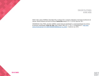 EDUCAÇÃO PELA PESQUISA
NO NÍVEL MÉDIO
097
VOLTA AO SUMÁRIO
SOUZA, Fabio Lustosa; PEDROSA, Eliane Maria Pinto. O enfoque CTS e a pesquisa colaborativa na formação de professores de
ciências. Revista Amazônica de Ensino de Ciências. Revista Arité. Manaus. V.4, n.7, p-24-33, Ago–Dez, 2011.
VASCONCELOS, Clara; PRAIA, João félix; ALMEIDA, Leandro.Teorias de aprendizagem e o ensino/aprendizagem das ciências:
da instrução à aprendizagem. Psicol. Esc. Educ. (Impr.) [online]. 2003, vol.7, n.1, pp. 11-19 Disponível em: <http://www.
scielo.br/scielo.php?pid=S141385572003000100002&script=sci_arttext>. Acesso em: jan. 2015.
 